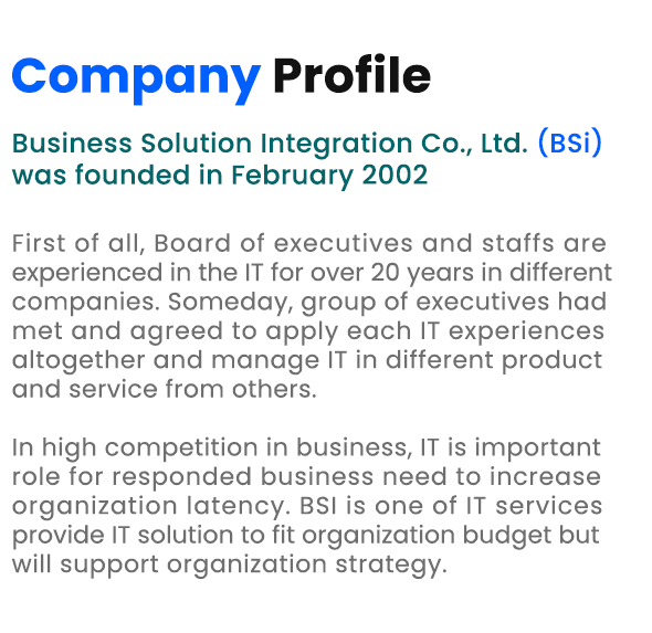 Company Profile Business Solution Integration Co., Ltd. (BSi) was founded in February 2002 First of all, Board of executives and staffs are experienced in the IT for over 20 years in different companies. Someday, group of executives had met and agreed to apply each IT experiences altogether and manage IT in different product and service from others. In high competition in business, IT is important role for responded business need to increase organization latency. BSI is one of IT services provide IT solution to fit organization budget but will support organization strategy.